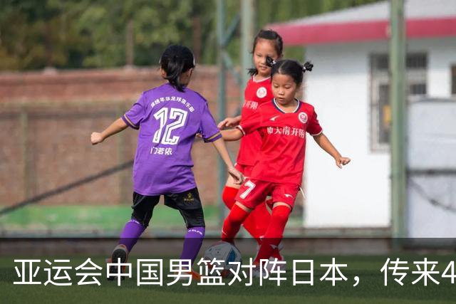亚运会中国男篮对阵日本，传来4好消息和2坏消息，男篮赢球有戏